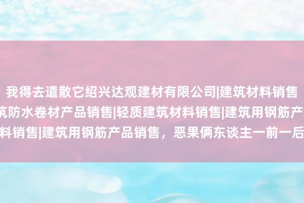 我得去遣散它绍兴达观建材有限公司|建筑材料销售|建筑陶瓷制品销售|建筑防水卷材产品销售|轻质建筑材料销售|建筑用钢筋产品销售，恶果俩东谈主一前一后往家跑