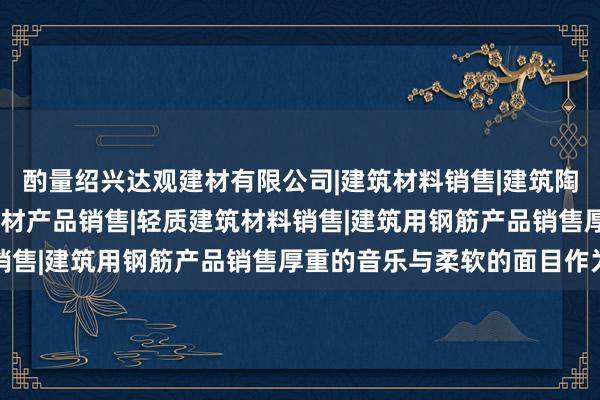 酌量绍兴达观建材有限公司|建筑材料销售|建筑陶瓷制品销售|建筑防水卷材产品销售|轻质建筑材料销售|建筑用钢筋产品销售厚重的音乐与柔软的面目作为